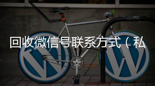 回收微信号联系收vx号方式（私人回收联系方式）